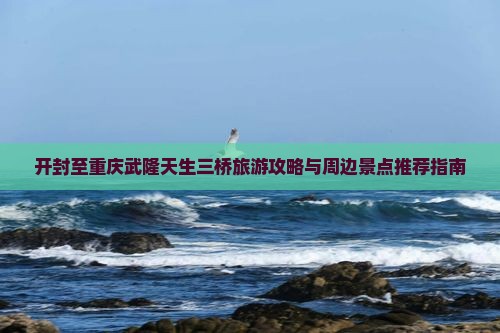 开封至重庆武隆天生三桥旅游攻略与周边景点推荐指南