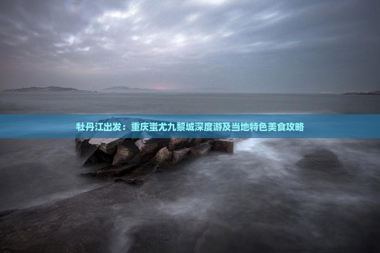 牡丹江出发：重庆蚩尤九黎城深度游及当地特色美食攻略