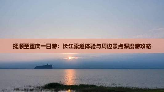 抚顺至重庆一日游：长江索道体验与周边景点深度游攻略