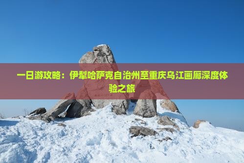 一日游攻略：伊犁哈萨克自治州至重庆乌江画廊深度体验之旅