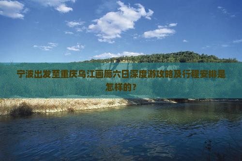 宁波出发至重庆乌江画廊六日深度游攻略及行程安排是怎样的？