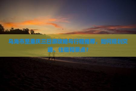 乌海市至重庆三日游攻略与行程推荐，如何规划交通、住宿和景点？