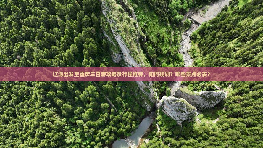 辽源出发至重庆三日游攻略及行程推荐，如何规划？哪些景点必去？
