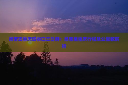 昌吉去重庆磁器口三日游：昌吉至重庆行程及公里数解析