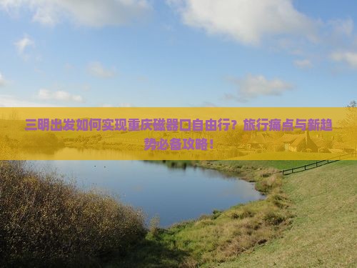 三明出发如何实现重庆磁器口自由行？旅行痛点与新趋势必备攻略！