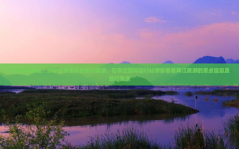 看完这篇攻略，济宁出发重庆自由行旅游，石家庄国际旅行社带你看看两江夜游的景点信息及旅行要点
