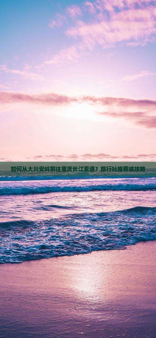 如何从大兴安岭前往重庆长江索道？旅行社推荐或攻略