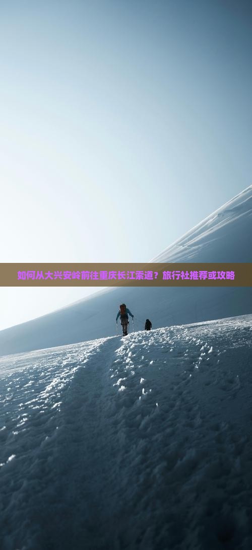 如何从大兴安岭前往重庆长江索道？旅行社推荐或攻略