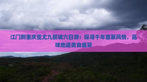江门到重庆蚩尤九黎城六日游：探寻千年苗寨风情，品味地道美食盛宴