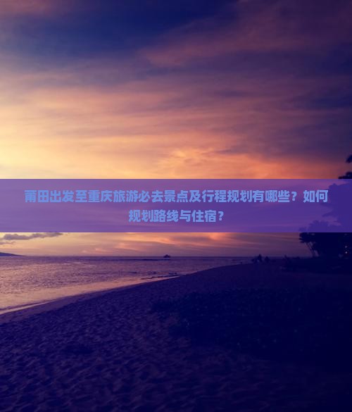 莆田出发至重庆旅游必去景点及行程规划有哪些？如何规划路线与住宿？