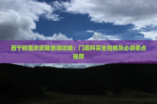 西宁到重庆武隆旅游攻略：门票购买全指南及必游景点推荐