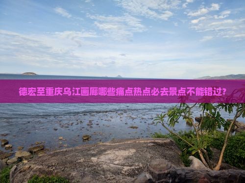 德宏至重庆乌江画廊哪些痛点热点必去景点不能错过？