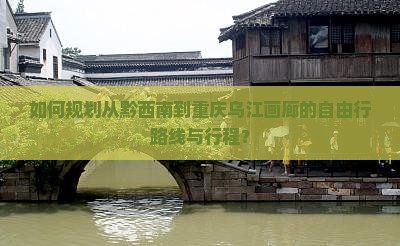 如何规划从黔西南到重庆乌江画廊的自由行路线与行程？
