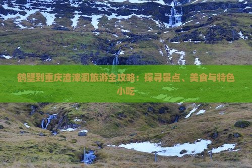 鹤壁到重庆渣滓洞旅游全攻略：探寻景点、美食与特色小吃