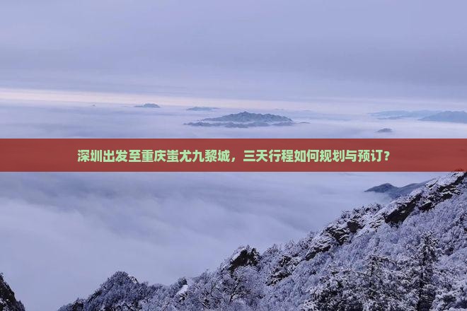 深圳出发至重庆蚩尤九黎城，三天行程如何规划与预订？
