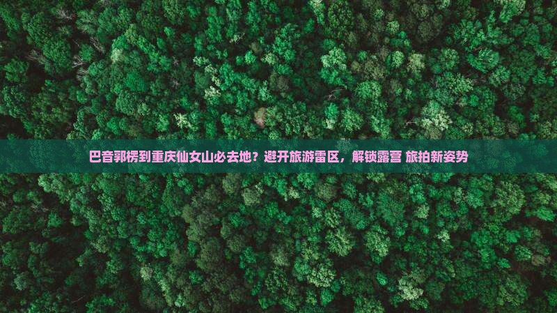 巴音郭楞到重庆仙女山必去地？避开旅游雷区，解锁露营+旅拍新姿势