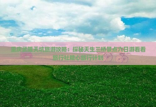 重庆武隆天坑旅游攻略：探秘天生三桥景点六日游看看旅行社精心旅行计划