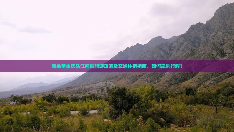 新余至重庆乌江画廊旅游攻略及交通住宿指南，如何规划行程？