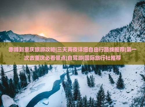 赤峰到重庆旅游攻略|三天两夜详细自由行路线推荐|第一次去重庆必看景点|自驾游|国际旅行社推荐