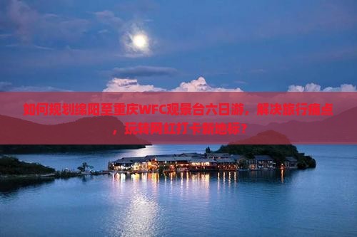 如何规划绵阳至重庆WFC观景台六日游，解决旅行痛点，玩转网红打卡新地标？