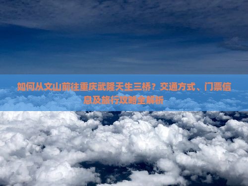 如何从文山前往重庆武隆天生三桥？交通方式、门票信息及旅行攻略全解析