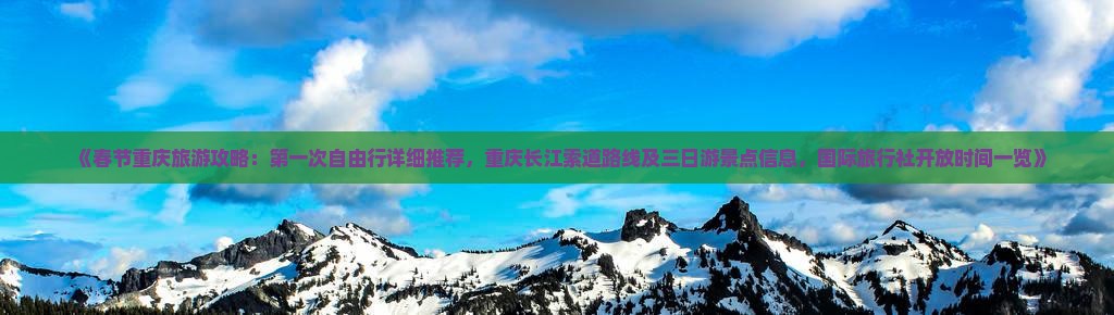 《春节重庆旅游攻略：第一次自由行详细推荐，重庆长江索道路线及三日游景点信息，国际旅行社开放时间一览》