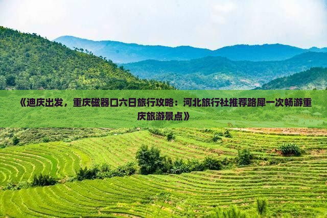 《迪庆出发，重庆磁器口六日旅行攻略：河北旅行社推荐路犀一次畅游重庆旅游景点》