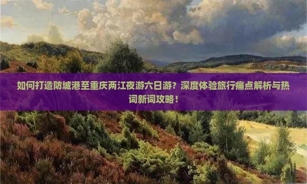 如何打造防城港至重庆两江夜游六日游？深度体验旅行痛点解析与热词新词攻略！