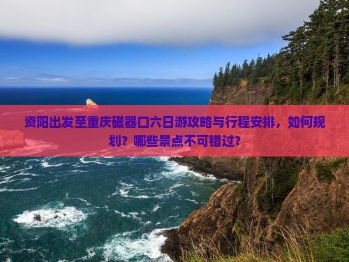 资阳出发至重庆磁器口六日游攻略与行程安排，如何规划？哪些景点不可错过？
