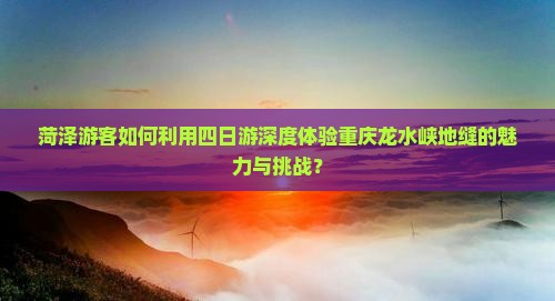 菏泽游客如何利用四日游深度体验重庆龙水峡地缝的魅力与挑战？