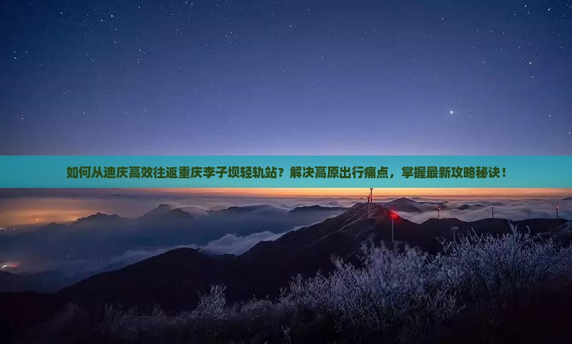 如何从迪庆高效往返重庆李子坝轻轨站？解决高原出行痛点，掌握最新攻略秘诀！