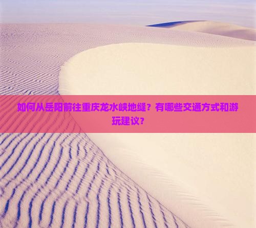 如何从岳阳前往重庆龙水峡地缝？有哪些交通方式和游玩建议？