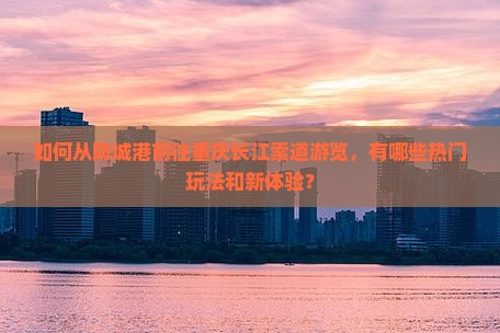 如何从防城港前往重庆长江索道游览，有哪些热门玩法和新体验？