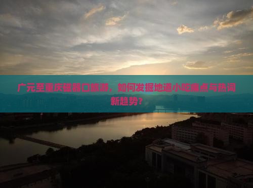 广元至重庆磁器口旅游，如何发掘地道小吃痛点与热词新趋势？