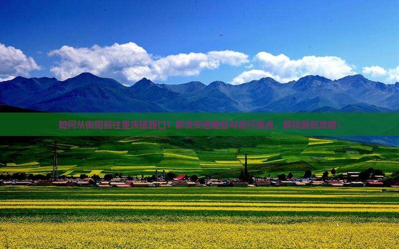 如何从衡阳前往重庆磁器口？解决交通难题与旅行痛点，解锁最新攻略！