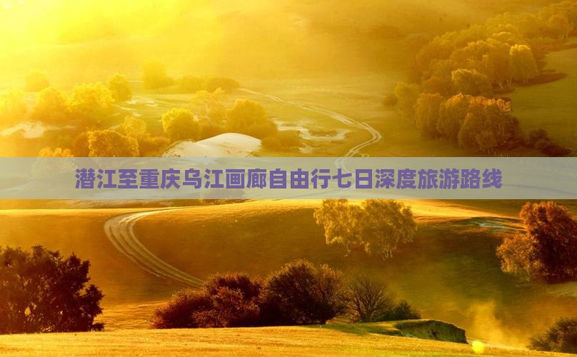 潜江至重庆乌江画廊自由行七日深度旅游路线