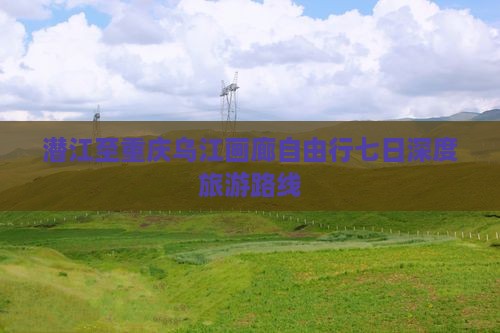潜江至重庆乌江画廊自由行七日深度旅游路线