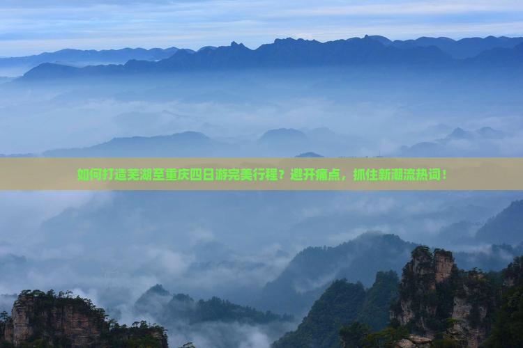 如何打造芜湖至重庆四日游完美行程？避开痛点，抓住新潮流热词！
