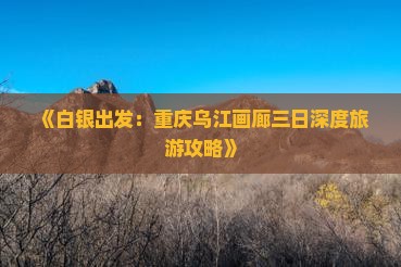 《白银出发：重庆乌江画廊三日深度旅游攻略》