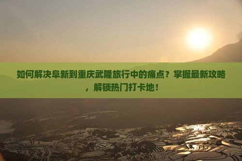 如何解决阜新到重庆武隆旅行中的痛点？掌握最新攻略，解锁热门打卡地！