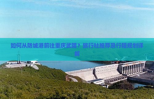 如何从防城港前往重庆武隆？旅行社推荐及行程规划详解