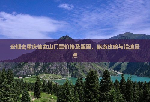 安顺去重庆仙女山门票价格及距离，旅游攻略与沿途景点