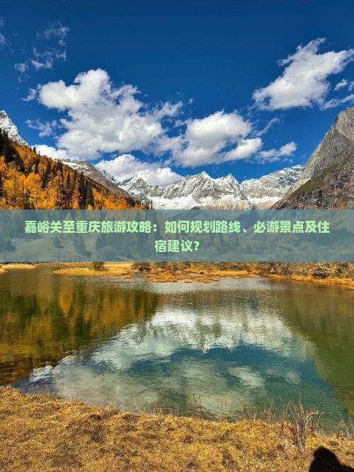 嘉峪关至重庆旅游攻略：如何规划路线、必游景点及住宿建议？
