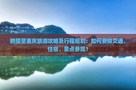 鹤壁至重庆旅游攻略及行程规划：如何安排交通、住宿、景点参观？