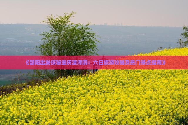 《邵阳出发探秘重庆渣滓洞：六日旅游攻略及热门景点指南》