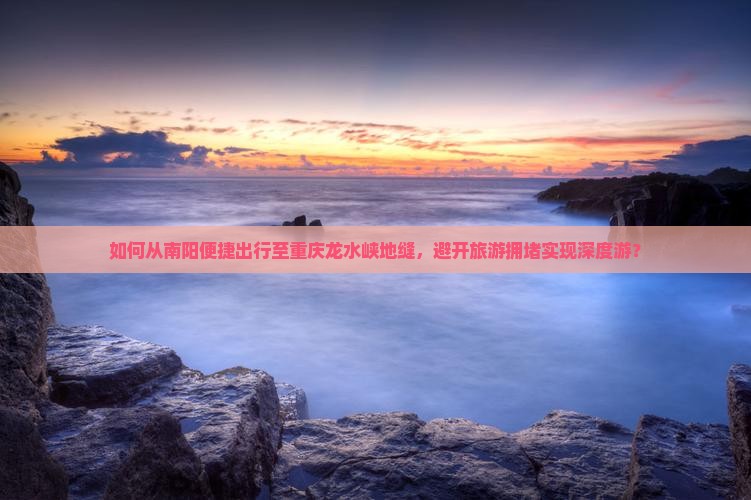 如何从南阳便捷出行至重庆龙水峡地缝，避开旅游拥堵实现深度游？