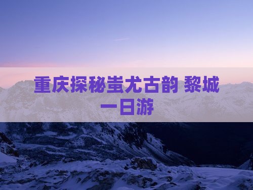 重庆探秘蚩尤古韵 黎城一日游