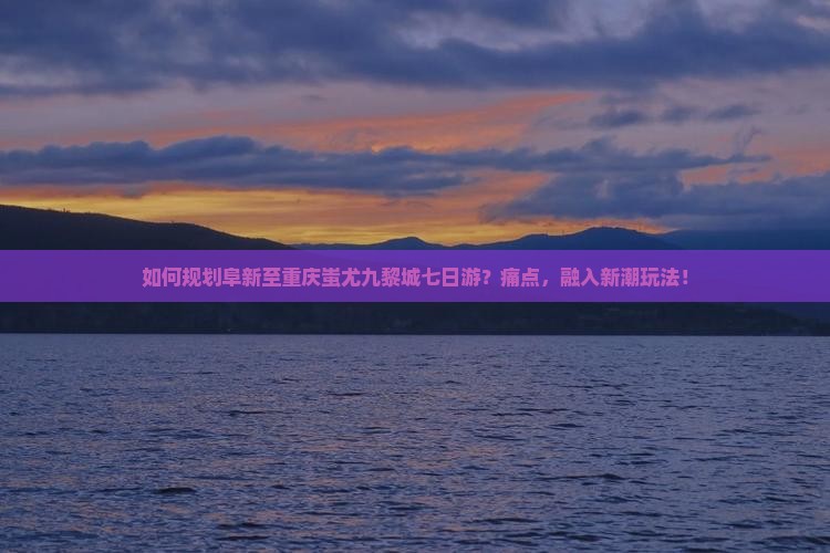 如何规划阜新至重庆蚩尤九黎城七日游？痛点，融入新潮玩法！