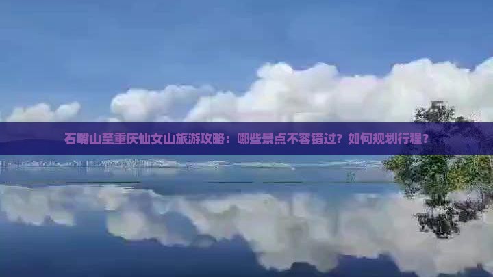 石嘴山至重庆仙女山旅游攻略：哪些景点不容错过？如何规划行程？