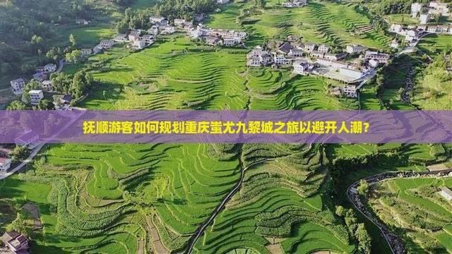 抚顺游客如何规划重庆蚩尤九黎城之旅以避开人潮？